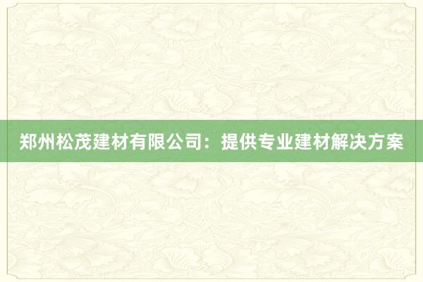 郑州松茂建材有限公司：提供专业建材解决方案